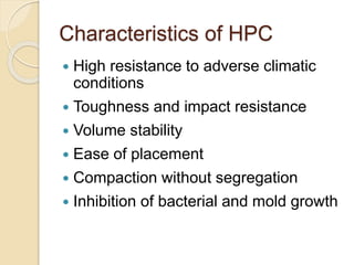 Characteristics of HPC
 High resistance to adverse climatic
conditions
 Toughness and impact resistance
 Volume stability
 Ease of placement
 Compaction without segregation
 Inhibition of bacterial and mold growth
 