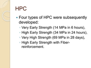 HPC
 Four types of HPC were subsequently
developed:
◦ Very Early Strength (14 MPa in 6 hours),
◦ High Early Strength (34 MPa in 24 hours),
◦ Very High Strength (69 MPa in 28 days),
◦ High Early Strength with Fiber-
reinforcement.
 
