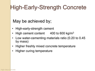 High-Value Concrete
High-Early-Strength Concrete
• High-early-strength cement
• High cement content 400 to 600 kg/m3
• Low water-cementing materials ratio (0.20 to 0.45
by mass)
• Higher freshly mixed concrete temperature
• Higher curing temperature
May be achieved by;
 