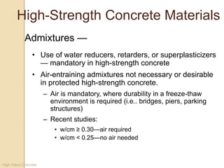 High-Value Concrete
High-Strength Concrete Materials
• Use of water reducers, retarders, or superplasticizers
— mandatory in high-strength concrete
• Air-entraining admixtures not necessary or desirable
in protected high-strength concrete.
– Air is mandatory, where durability in a freeze-thaw
environment is required (i.e.. bridges, piers, parking
structures)
– Recent studies:
• w/cm ≥ 0.30—air required
• w/cm < 0.25—no air needed
Admixtures —
 