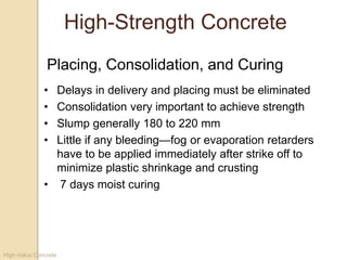High-Value Concrete
High-Strength Concrete
• Delays in delivery and placing must be eliminated
• Consolidation very important to achieve strength
• Slump generally 180 to 220 mm
• Little if any bleeding—fog or evaporation retarders
have to be applied immediately after strike off to
minimize plastic shrinkage and crusting
• 7 days moist curing
Placing, Consolidation, and Curing
 