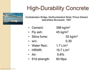 High-Value Concrete
• Cement: 398 kg/m3
• Fly ash: 45 kg/m3
• Silica fume: 32 kg/m3
• w/c: 0.30
• Water Red.: 1.7 L/m3
• HRWR: 15.7 L/m3
• Air: 5-8%
• 91d strength: 60 Mpa
High-Durability Concrete
Confederation Bridge, Northumberland Strait, Prince Edward
Island/New Brunswick, 1997
 