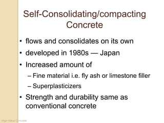High-Value Concrete
Self-Consolidating/compacting
Concrete
• flows and consolidates on its own
• developed in 1980s — Japan
• Increased amount of
– Fine material i.e. fly ash or limestone filler
– Superplasticizers
• Strength and durability same as
conventional concrete
 