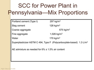 High-Value Concrete
Portland cement (Type I) 297 kg/m3
Slag cement 128 kg/m3
Coarse aggregate 675 kg/m3
Fine aggregate 1,026 kg/m3
Water 170 kg/m3
Superplasticizer ASTM C 494, Type F (Polycarboxylate-based) 1.3 L/m3
AE admixture as needed for 6% ± 1.5% air content
SCC for Power Plant in
Pennsylvania—Mix Proportions
 