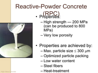 High-Value Concrete
Reactive-Powder Concrete
(RPC)• Properties:
– High strength — 200 MPa
(can be produced to 800
MPa)
– Very low porosity
• Properties are achieved by:
– Max. particle size  300 m
– Optimized particle packing
– Low water content
– Steel fibers
– Heat-treatment
 