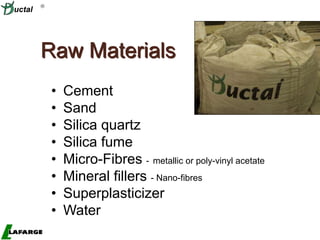 High-Value Concrete
• Cement
• Sand
• Silica quartz
• Silica fume
• Micro-Fibres - metallic or poly-vinyl acetate
• Mineral fillers - Nano-fibres
• Superplasticizer
• Water
Raw Materials

uctal
 