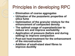Principles in developing RPC
 Elimination of coarse aggregates
 Utilization of the pozzolanic properties of
silica fume
 Optimization of the granular mixture for the
enhancement of compacted density
 The optimal usage of superplasticizer to
reduce w/c and improve workability
 Application of pressure (before and during
setting) to improve compaction
 Post-set heat-treatment for the enhancement
of the microstructure
 Addition of small-sized steel fibres to
improve ductility
 