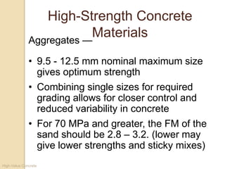 High-Value Concrete
High-Strength Concrete
Materials
• 9.5 - 12.5 mm nominal maximum size
gives optimum strength
• Combining single sizes for required
grading allows for closer control and
reduced variability in concrete
• For 70 MPa and greater, the FM of the
sand should be 2.8 – 3.2. (lower may
give lower strengths and sticky mixes)
Aggregates —
 