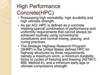 High Performance
Concrete(HPC)
 Possessing high workability, high durability and
high ultimate strength.
 As per ACI, HPC is defined as a concrete
meeting special combination of performance and
uniformity requirements that cannot always be
achieved routinely using conventional
constituents and normal mixing, placing, and
curing practices.
 The Strategic Highway Research Program
(SHRP) in the United States defined HPC for
highway structures by three requirements,
namely a maximum w/cm, a minimum durability
factor to cycles of freezing and thawing (ASTM C
666, Method A), and a minimum early-age or
ultimate compressive strength.
 