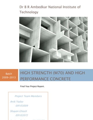 Project Team Members
Anik Yadav
09103009
Shayon Ghosh
09102072
Dr B R Ambedkar National Institute of
Technology
Batch
2009-2013
HIGH STRENGTH (M70) AND HIGH
PERFORMANCE CONCRETE
Final Year Project Report.
 