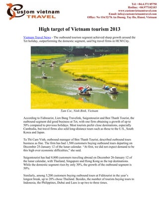 High target of Vietnam tourism 2013
Vietnam Travel News - The outbound tourism segment achieved sharp growth around the
Tet holiday, outperforming the domestic segment, said big travel firms in HCM City.
Tam Coc, Ninh Binh, Vietnam
According to Fiditourist, Lien Bang Travelink, Saigontourist and Ben Thanh Tourist, the
outbound segment did good business at Tet, with one firm obtaining a growth of up to
50% compared to previous holidays. Most tourists prefer close destinations, especially
Cambodia, but travel firms also sold long-distance tours such as those to the U.S., South
Korea and Japan.
Ta Thi Cam Vinh, outbound manager of Ben Thanh Tourist, described outbound tours
business as fine. The firm has had 1,500 customers buying outbound tours departing on
December 25-January 12 of the lunar calendar. “At first, we did not expect demand to be
this high over economic difficulties,” she said.
Saigontourist has had 8,800 customers traveling abroad on December 26-January 12 of
the lunar calendar, with Thailand, Singapore and Hong Kong as the top destinations.
While the domestic segment rises by only 30%, the growth of the outbound segment is
50%.
Similarly, among 5,200 customers buying outbound tours at Fiditourist in the year’s
longest break, up to 20% chose Thailand. Besides, the number of tourists buying tours to
Indonesia, the Philippines, Dubai and Laos is up two to three times.
Tel: +84.4.371 85750
Hotline: +84.977102103
www.customvietnamtravel.com
Email: info@customvietnamtravel.com
Office: No 116/32/76 An Duong, Tay Ho, Hanoi, Vietnam
 