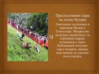 Преследование сыра
на холме Купера
Ежегодное состязание в
праздник Весны в
Глосестере. Множество
молодых людей бегут за
огромным сыром,
пущенным с горы.
Поймавший получает
сыр в подарок, правда,
еще никому не удалось
этого сделать.
 