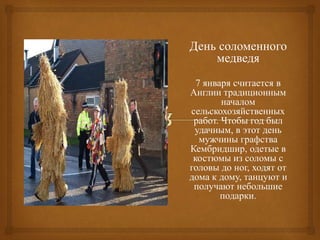 День соломенного
медведя
7 января считается в
Англии традиционным
началом
сельскохозяйственных
работ. Чтобы год был
удачным, в этот день
мужчины графства
Кембридшир, одетые в
костюмы из соломы с
головы до ног, ходят от
дома к дому, танцуют и
получают небольшие
подарки.
 
