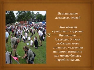 Выманивание
дождевых червей
Этот обычай
существует в деревне
Вилластоун.
Ежегодно 5 июля
любители этого
странного увлечения
пытаются выманить
как можно больше
червей из земли.
 