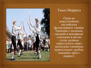 Танец Морриса
Один из
известнейших
английских
фольклорных танцев.
Танцоры с палками,
мечами и носовыми
платками в ритме
степа должны
переступить через
несколько глиняных
курительных трубок,
лежащих крест-
накрест.
 