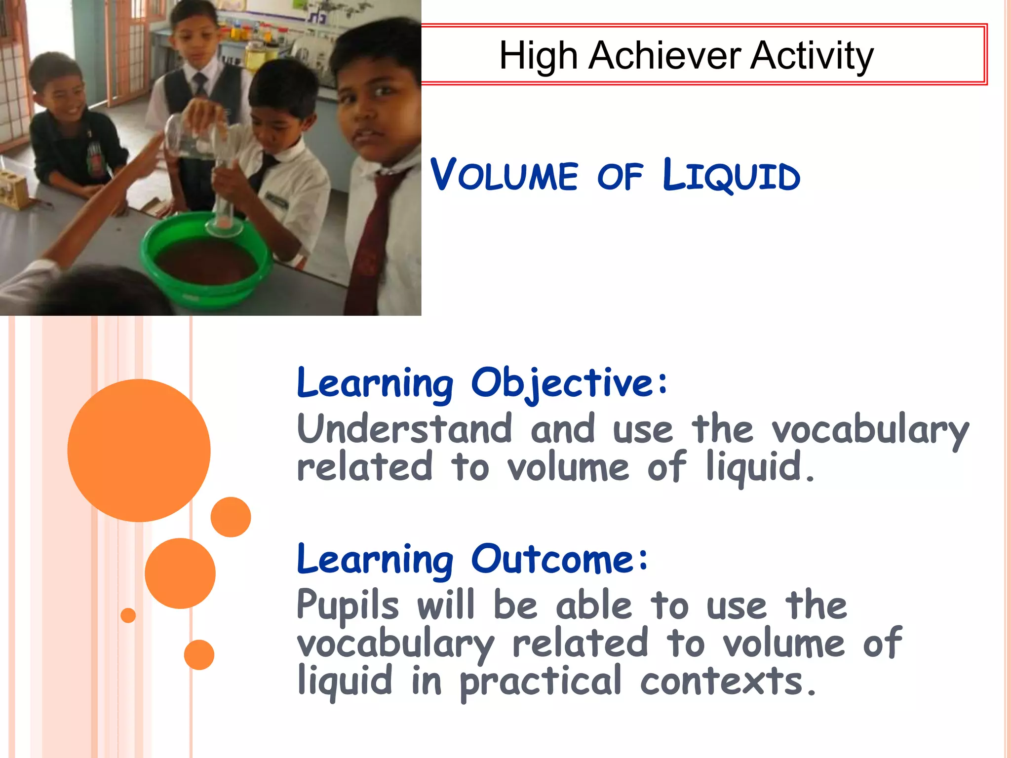 VOLUME OF LIQUID
Learning Objective:
Understand and use the vocabulary
related to volume of liquid.
Learning Outcome:
Pupils will be able to use the
vocabulary related to volume of
liquid in practical contexts.
High Achiever Activity