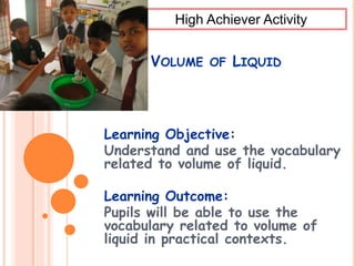 VOLUME OF LIQUID
Learning Objective:
Understand and use the vocabulary
related to volume of liquid.
Learning Outcome:
Pupils will be able to use the
vocabulary related to volume of
liquid in practical contexts.
High Achiever Activity
 
