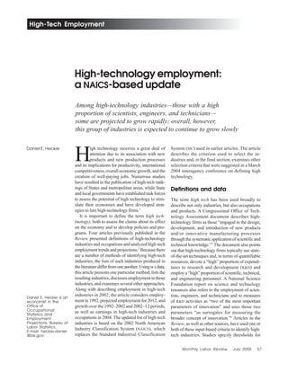 Monthly Labor Review July 2005 57
High-Tech Employment
Among high-technology industries—those with a high
proportion of scientists, engineers, and technicians—
some are projected to grow rapidly; overall, however,
this group of industries is expected to continue to grow slowly
High-technology employment:
a NAICS-based update
Daniel E. Hecker
Daniel E. Hecker is an
economist in the
Office of
Occupational
Statistics and
Employment
Projections, Bureau of
Labor Statistics.
E-mail: hecker.daniel
@bls.gov
H
igh technology receives a great deal of
attention due to its association with new
products and new production processes
and its implications for productivity, international
competitiveness, overall economic growth, and the
creation of well-paying jobs. Numerous studies
have resulted in the publication of high-tech rank-
ings of States and metropolitan areas, while State
and local governments have established task forces
to assess the potential of high technology to stim-
ulate their economies and have developed strat-
egies to lure high-technology firms.1
It is important to define the term high tech-
(nology), both to assess the claims about its effect
on the economy and to develop policies and pro-
grams. Four articles previously published in the
Review presented definitions of high-technology
industries and occupations and analyzed high-tech
employmenttrendsandprojections.2
Becausethere
are a number of methods of identifying high-tech
industries, the lists of such industries produced in
theliteraturedifferfromoneanother.UsingBLS data,
this article presents one particular method, lists the
resultingindustries,discussesemploymentinthose
industries, and examines several other approaches.
Along with describing employment in high-tech
industries in 2002, the article considers employ-
ment in 1992, projected employment for 2012, and
growth over the 1992–2002 and 2002–12 periods,
as well as earnings in high-tech industries and
occupations in 2004. The updated list of high-tech
industries is based on the 2002 North American
Industry Classification System (NAICS), which
replaces the Standard Industrial Classification
System (SIC) used in earlier articles. The article
describes the criterion used to select the in-
dustries and, in the final section, examines other
selection criteria that were suggested in a March
2004 interagency conference on defining high
technology.
Definitions and data
The term high tech has been used broadly to
describe not only industries, but also occupations
and products. A Congressional Office of Tech-
nology Assessment document describes high-
technology firms as those “engaged in the design,
development, and introduction of new products
and/or innovative manufacturing processes
throughthesystematicapplicationofscientificand
technical knowledge.”3
The document also points
out that high-technology firms typically use state-
of-the-art techniques and, in terms of quantifiable
resources, devote a “high” proportion of expendi-
tures to research and development (R&D) and
employa“high”proportionofscientific,technical,
and engineering personnel. A National Science
Foundation report on science and technology
resources also refers to the employment of scien-
tists, engineers, and technicians and to measures
of R&D activities as “two of the most important
parameters of innovation” and uses those two
parameters “as surrogates for measuring the
broader concept of innovation.”4
Articles in the
Review, as well as other sources, have used one or
both of these input-based criteria to identify high-
tech industries. Studies specify thresholds for
 