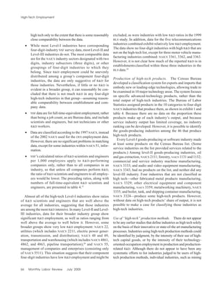 66 Monthly Labor Review July 2005
High-Tech Employment
high tech only to the extent that there is some reasonably
close comparability between the data.
• While most Level-I industries have corresponding
four-digit-industry NSF survey data, most Level-II and
Level-III industries do not. The most comparable data
are for the NAICS industry sectors designated with two
digits, industry subsectors (three digits), or other
groupings of four-digit industries to which they
belong. Since R&D employment could be unevenly
distributed among a group’s component four-digit
industries, the data are only suggestive of R&D for
those industries. Nevertheless, if little or no R&D is
evident in a broader group, it can reasonably be con-
cluded that there is not much R&D in any four-digit
high-tech industries in that group—assuming reason-
able comparability between establishment and com-
pany data.
• NSF data are for full-time-equivalent employment, rather
than being a job count, as are Bureau data, and include
scientists and engineers, but not technicians or other
R&D workers.
• Data are classified according to the 1997 NAICS, instead
of the 2002 NAICS used for the OES employment data.
However, there are no significant problems in matching
data, except for some industries within NAICS 51, infor-
mation.
• NSF’s calculated ratios of R&D scientists and engineers
per 1,000 employees apply to R&D-performing
companies only, rather than to all companies in an
industry, so that unless all companies perform R&D,
the ratio of R&D scientists and engineers to all employ-
ees would be lower. The preceding ratios, along with
numbers of full-time-equivalent R&D scientists and
engineers, are presented in table 4.27
Almost all of the high-tech Level-I industries show ratios
of R&D scientists and engineers that are well above the
average for all industries, suggesting that those industries
are among the most R&D intensive. In many Level-II and Level-
III industries, data for their broader industry group show
significant R&D employment, as well as ratios ranging from
well above the average to well below it. However, some
broader groups show very low R&D employment: NAICS 22,
utilities (which includes NAICS 2211, electric power gener-
ation, transmission, and distribution); NAICS 48 and 49,
transportation and warehousing (which includes NAICS 4861,
4862, and 4863, pipeline transportation);28
and NAICS 55,
management of companies and enterprises (consisting only
of NAICS 5511). This situation suggests that their component
four-digit industries have low R&D employment and might be
excluded, as were industries with low R&D ratios in the 1999
BLS study. In addition, data for the five telecommunications
industries combined exhibit relatively low R&D employment.
The data show no four-digit industries with high R&D that are
not on the high-tech list, except for three motor vehicle manu-
facturing industries combined: NAICS 3361, 3362, and 3363.
However, it is not clear how much of the reported R&D is in
establishments classified within those three industries in the
BLS data.29
Production of high-tech products. The Census Bureau
developed a classification system for exports and imports that
embody new or leading-edge technologies, allowing trade to
be examined in 10 major technology areas. The system focuses
on specific advanced-technology products, rather than the
total output of high-tech industries. The Bureau of Labor
Statistics assigned products in the 10 categories to four-digit
NAICS industries that produce them, as shown in exhibit 1 and
table 4. Because there are no data on the proportion these
products make up of each industry’s output, and because
service industry output has limited coverage, no industry
ranking can be developed. However, it is possible to identify
the goods-producing industries among the 46 that produce
high-tech products.
Every Level-I goods-producing or software industry made
at least some products on the Census Bureau list. (Some
service industries on the list provided services related to the
products.) Among level-II goods-producing industries, oil
and gas extraction, NAICS 2111; forestry, NAICS 1131 and 1132;
commercial and service industry machine manufacturing,
NAICS 3333; and audio and video equipment manufacturing,
NAICS 3343, had no products on the list, and neither did any
level-III industry. Four industries that are not classified as
high tech—other fabricated metal products manufacturing,
NAICS 3329; other electrical equipment and component
manufacturing, NAICS 3359; metalworking machinery, NAICS
3335; and boiler, tank, and shipping container manufacturing,
NAICS 3324—produce some high-tech products. However,
without data on high-tech products’ share of output, it is not
possible to make a case for classifying those industries as
high-tech industries.
Use of “high-tech” production methods. There do not appear
to be any earlier studies that define industries as high tech solely
on the basis of their innovative or state-of-the art manufacturing
processes. Industries using high-tech production methods could
be identified by judgment, by the intensity of their use of high-
tech capital goods, or by the intensity of their technology-
oriented-occupation employment in production and production-
related R&D. Although there do not appear to have been any
systematic efforts to list industries judged to be users of high-
tech production methods, individual industries, such as mining
 