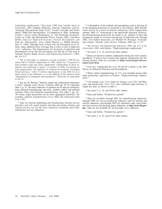 72 Monthly Labor Review July 2005
High-Tech Employment
technology employment.” Post-June 1999 lists include those in
Cyberstates 2005; Chapple, Markusen, Schrock, Yamamoto, and Yu,
“Gauging Metropolitan High Tech”; Joseph Cortright and Heike
Mayer, “High Tech Specialization: A Comparison of High Technology
Centers,” survey series (Washington, DC, The Brookings Institution,
Center on Urban and Metropolitan Policy, January 2001); and Ross
DeVol, America’s High-tech Economy: Growth, Development, and
Risks for Metropolitan Areas, (Santa Monica, CA, Milken Institute,
July 13, 1999). Although most of these lists are formulated on an SIC
basis, many industries have coverage that is close to that of high-tech
NAICS industries. The Organization for Economic Cooperation and
Development (OECD) also has developed a list that the NSF has used in
National Science Board, Science and Engineering Indicators—2002,
pp. 6-6, 6-7.
21
The 31 three-digit SIC industries covered in Hecker’s 1999 Review
article had 9.3 million employment in 1996, which was 7.8 percent of
total nonfarm wage and salary employment. Employment in those in-
dustries was projected to reach 11.4 million in 2006, 8.4 percent of
total employment. The addition of “Federal Government, excluding
Postal Services,” with 1.9 million employment, to the 2002 list is a
major factor in the difference, as is the addition of the industry titled
“management of companies and enterprises,” which has no equivalent
in the SIC.
22
See Jay M. Berman, “Industry output and employment projections
to 2012,” Monthly Labor Review, February 2004, pp. 58–79, especially
table 5, p. 74. The three industries in question are oil and gas extraction;
basic chemical manufacturing; and resin, synthetic rubber, and artificial
synthetic fibers and filaments manufacturing. (See table 3, pp. 62–
70.) Some output projections are for more aggregated industries—for
example, pipeline transportation (NAICS 486) and wholesale trade
(NAICS 42).
23
Data for Internet publishing and broadcasting; Internet service
providers and web search portals; and data processing, hosting, and
related services are for the three industries combined, plus other
information services industries.
24
A description of the methods and assumptions used to develop all
of the foregoing projections is presented in the February 2004 Monthly
Labor Review in a series of articles collectively titled “Employment
outlook: 2002–12.” Outsourcing is not specifically projected. However,
the aforementioned projections are based on an analysis of data that
incorporate trends in overseas outsourcing of high-tech jobs through
2002. (For further discussion, see Michael W. Horrigan, “Concepts
and content,” Monthly Labor Review, February 2004, pp. 13–14.
25
See Science and Engineering Indicators 2002, pp. 6-5, 6-16;
Cyberstates 2005; and Hecker, “High-technology employment.”
26
See notes 2, 6, 16, and 20 for other studies.
27
Ratios are based on industry employment during the week contain-
ing March 12 and on R&D scientist and engineer employment the fol-
lowing January. Data are available at http://www.nsf.gov/sbe/srs/
indus/start.htm.
28
Low R&D employment for NAICS 48 and 49 is shown in the 2001
Survey of Industrial Research and Development.
29
Motor vehicle manufacturing, SIC 371, was included among other
high-technology industries in Hecker, “High-technology employ-
ment.”
30
Coal mining, NAICS 2121; metal ore mining, NAICS 2122; and fiber,
yarn, and thread mills, NAICS 3131, have exhibited rapid increases in
output per hour, as shown in table 5.
31
See notes 2, 6, 16, and 20 for other studies.
32
Kask and Sieber, “Productivity growth.”
33
Data are available through 2001 for manufacturing industries,
through 2002 for service-producing industries and for mining and
utilities industries, and through 2003 for wholesale trade, retail trade,
and food services and drinking places industries, at http://www.bls.gov/
lpc/. Data are not available for all four-digit NAICS industries.
34
Kask and Sieber, “Productivity growth.”
35
See notes 2, 6, 16, and 20 for other studies.
 