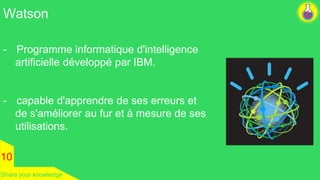 Watson 
- Programme informatique d'intelligence 
artificielle développé par IBM. 
- capable d'apprendre de ses erreurs et 
de s'améliorer au fur et à mesure de ses 
utilisations. 
10 
Share your knowledge 
 