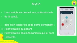 - Un smartphone destiné aux professionnels 
- de la santé. 
- doté d’un lecteur de code-barre permettant : 
● l’identification du patient 
● l’identification des médicaments qui lui sont 
prescrits. 
MyCo 
15 
Share your knowledge 
 