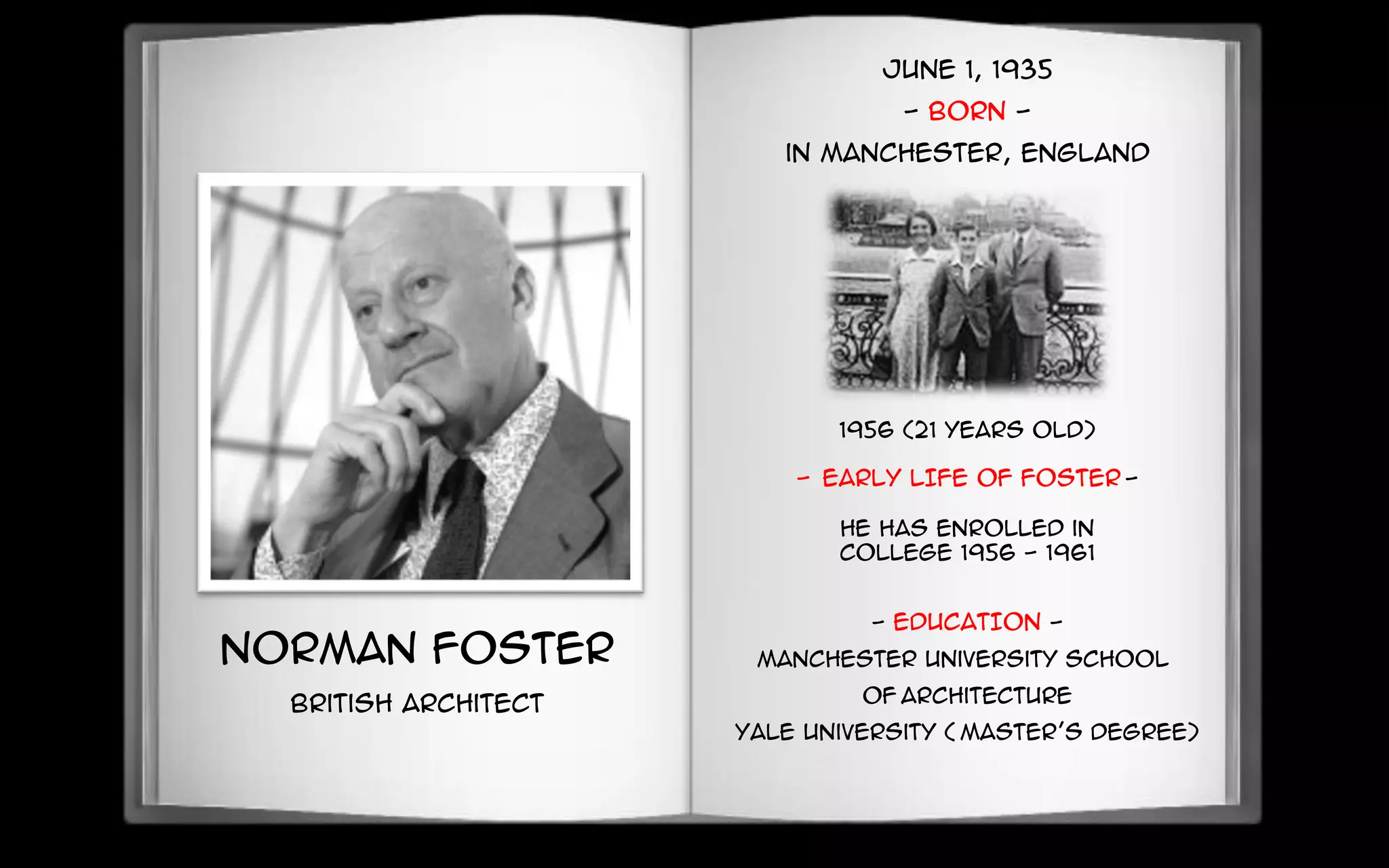 Norman Foster
British Architect
June 1, 1935
- BORN -
in Manchester, England
1956 (21 years old)
- EARLY LIFE OF FOSTER -
He has enrolled in
college 1956 - 1961
- EDUCATION -
Manchester University School
of Architecture
Yale University ( Master’s degree)
 