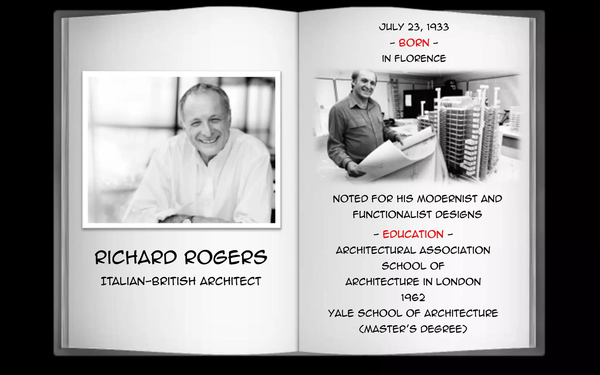 July 23, 1933
- BORN -
in Florence
Richard Rogers
Italian-British Architect
Noted for his modernist and
functionalist designs
- Education -
Architectural Association
School of
Architecture in London
1962
Yale School of Architecture
(Master’s Degree)
 