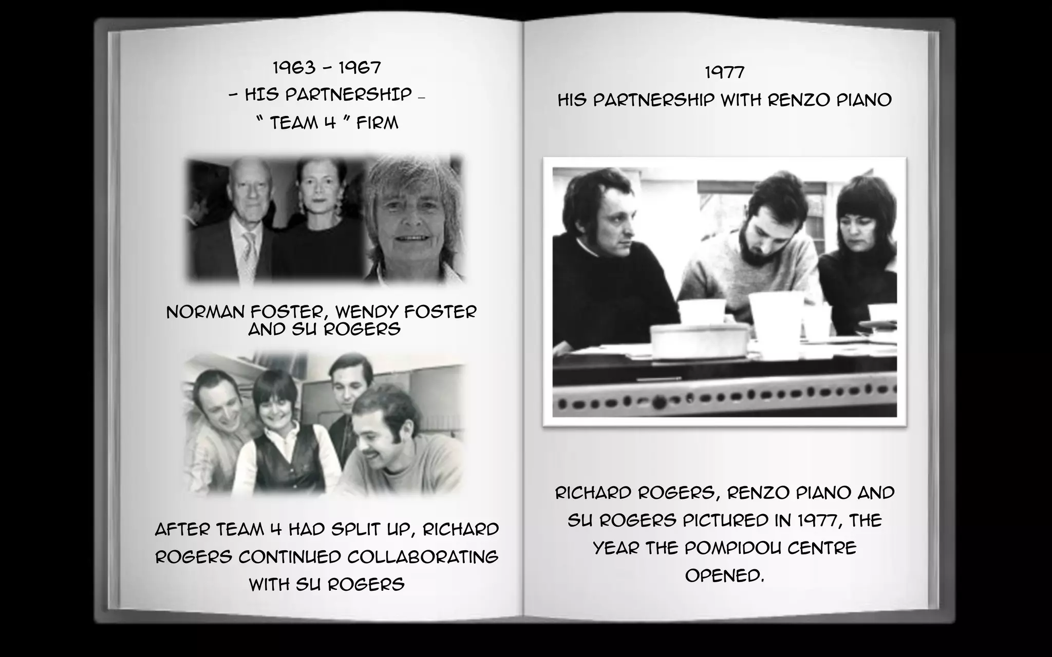 1963 - 1967
- HIS PARTNERSHIP –
“ Team 4 ” firm
Norman foster, Wendy foster
and Su rogers
After Team 4 had split up, Richard
Rogers continued collaborating
with Su rogers
1977
His Partnership with Renzo Piano
Richard Rogers, Renzo Piano and
Su Rogers pictured in 1977, the
year the Pompidou Centre
opened.
 