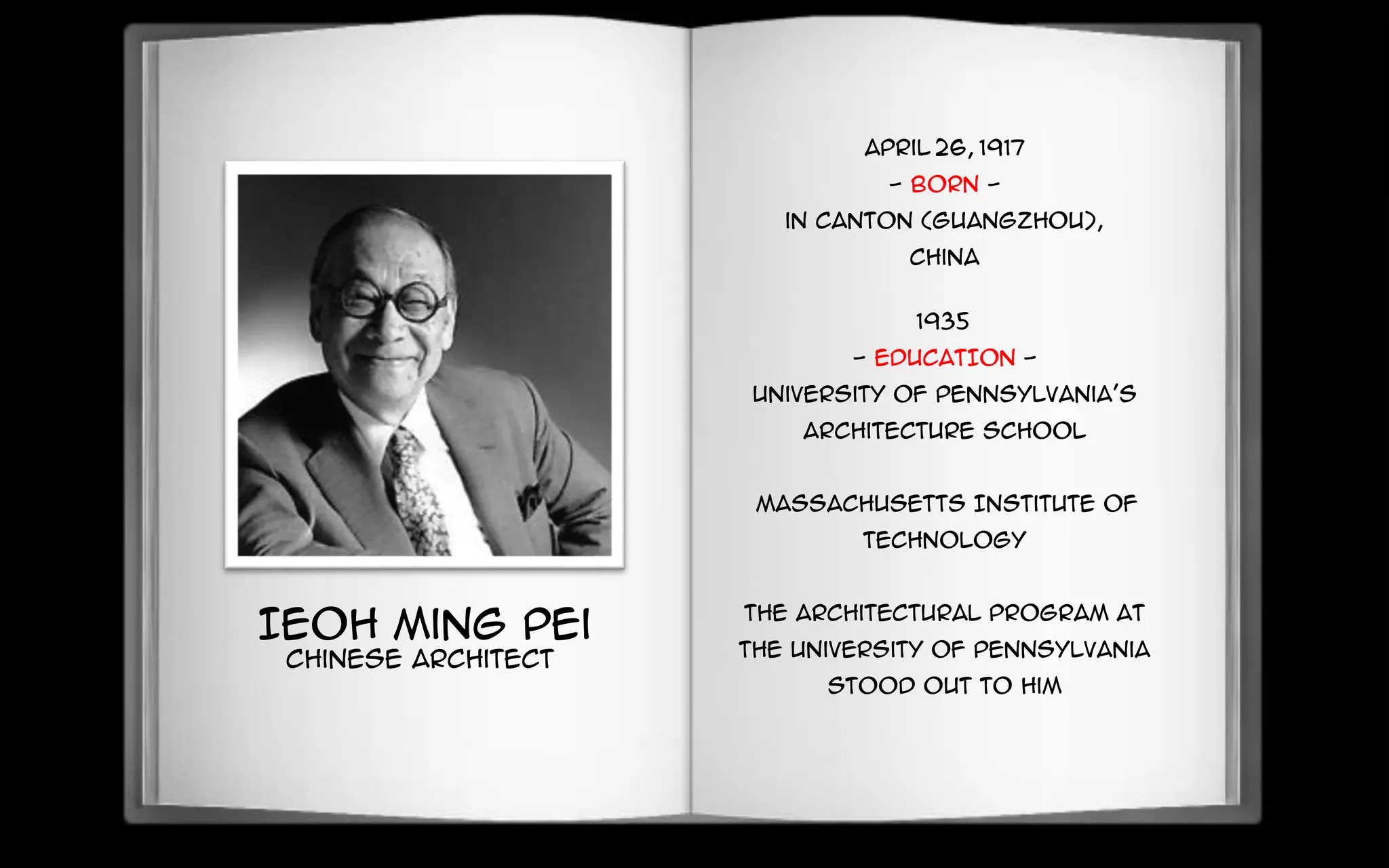 Ieoh Ming Pei
Chinese Architect
April 26, 1917
- BORN -
in Canton (Guangzhou),
China
1935
- EDUCATION -
University of Pennsylvania's
architecture school
Massachusetts Institute of
Technology
The architectural program at
the University of Pennsylvania
stood out to him
 