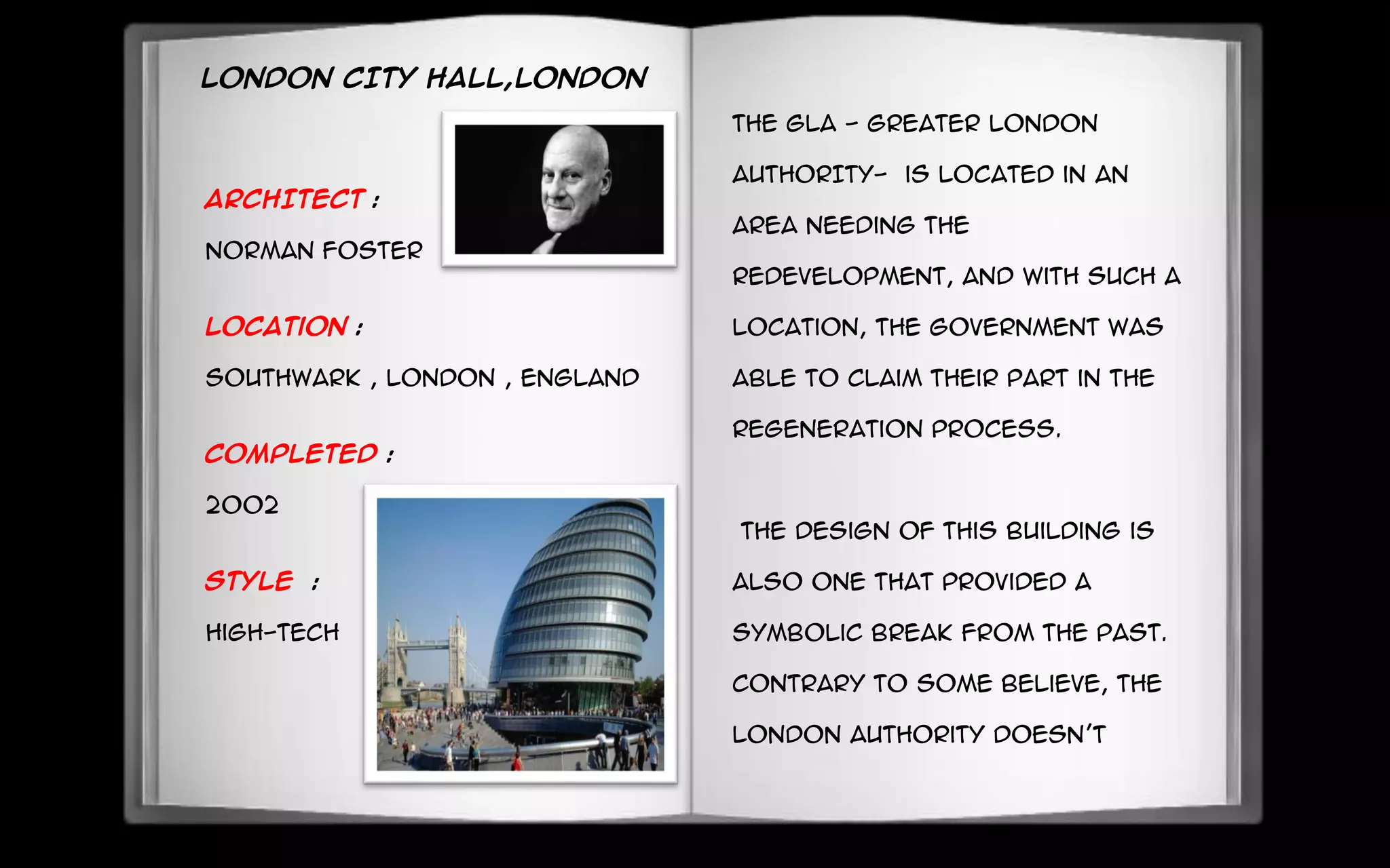 LONDON CITY HALL,LONDON
ARCHITECT :
Norman foster
Location :
Southwark , London , England
Completed :
2002
Style :
High-tech
The GLA - GREATER LONDON
AUTHORITY- is located in an
area needing the
redevelopment, and with such a
location, the government was
able to claim their part in the
regeneration process.
The design of this building is
also one that provided a
symbolic break from the past.
Contrary to some believe, the
London Authority doesn’t
 
