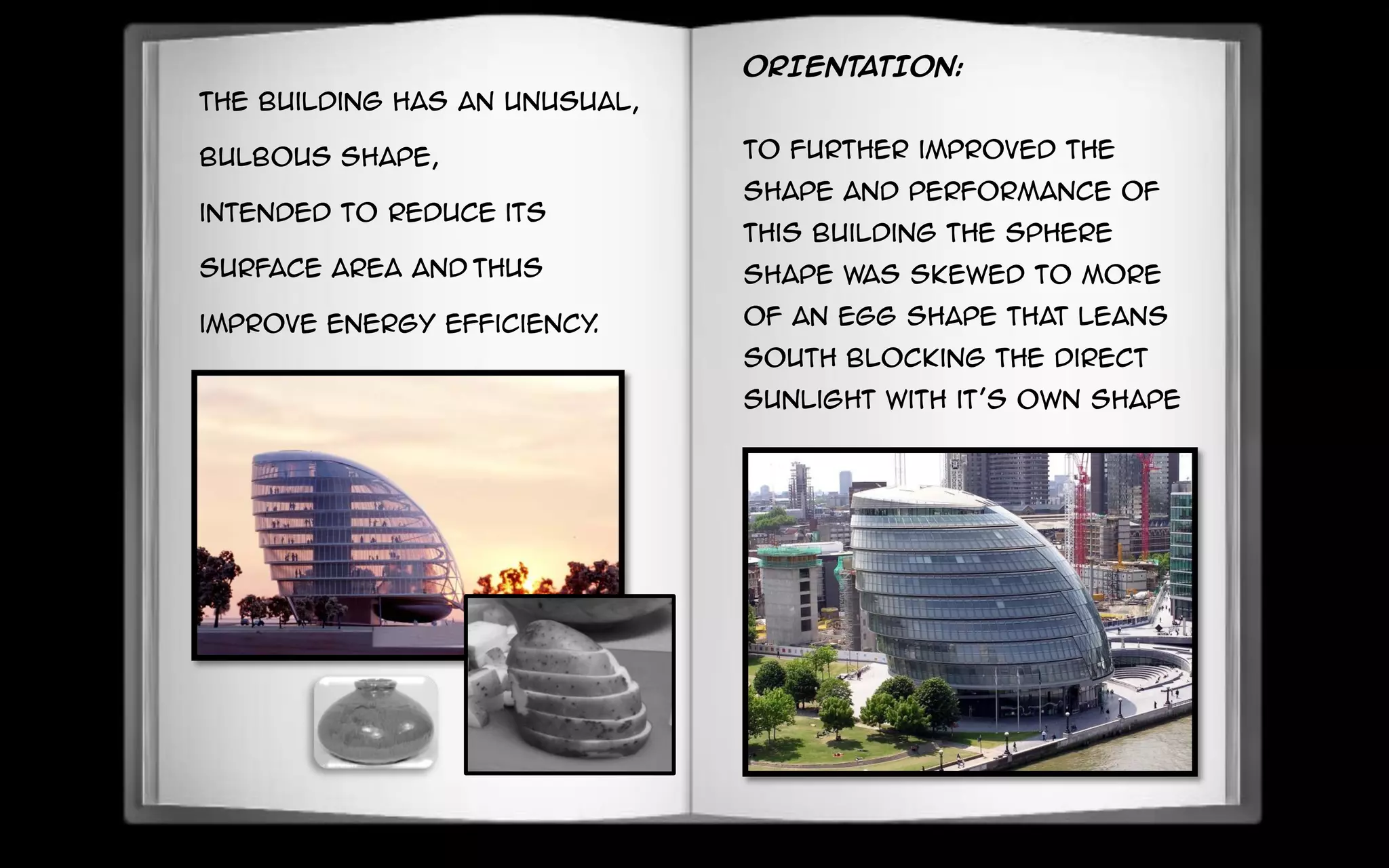 The building has an unusual,
bulbous shape,
intended to reduce its
surface area and thus
improve energy efficiency.
ORIENTATION:
To further improved the
shape and performance of
this building the sphere
shape was skewed to more
of an egg shape that leans
South blocking the direct
sunlight with it’s own shape
 