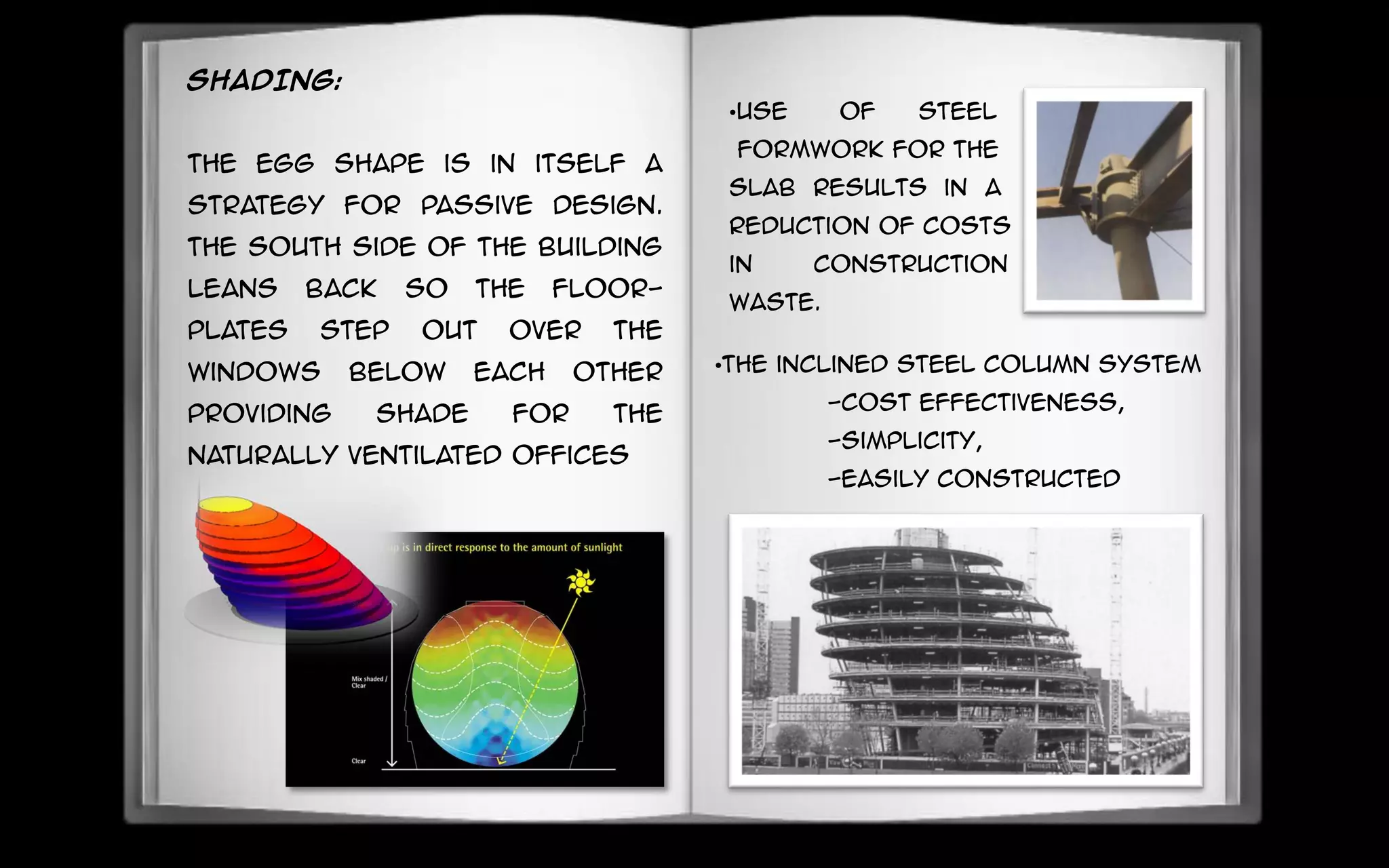 SHADING:
The egg shape is in itself a
strategy for passive design.
The South side of the building
leans back so the floor-
plates step out over the
windows below each other
providing shade for the
naturally ventilated offices
•Use of steel
formwork for the
Slab results in a
reduction of costs
in construction
waste.
•The inclined steel column system
-cost effectiveness,
-simplicity,
-easily constructed
 