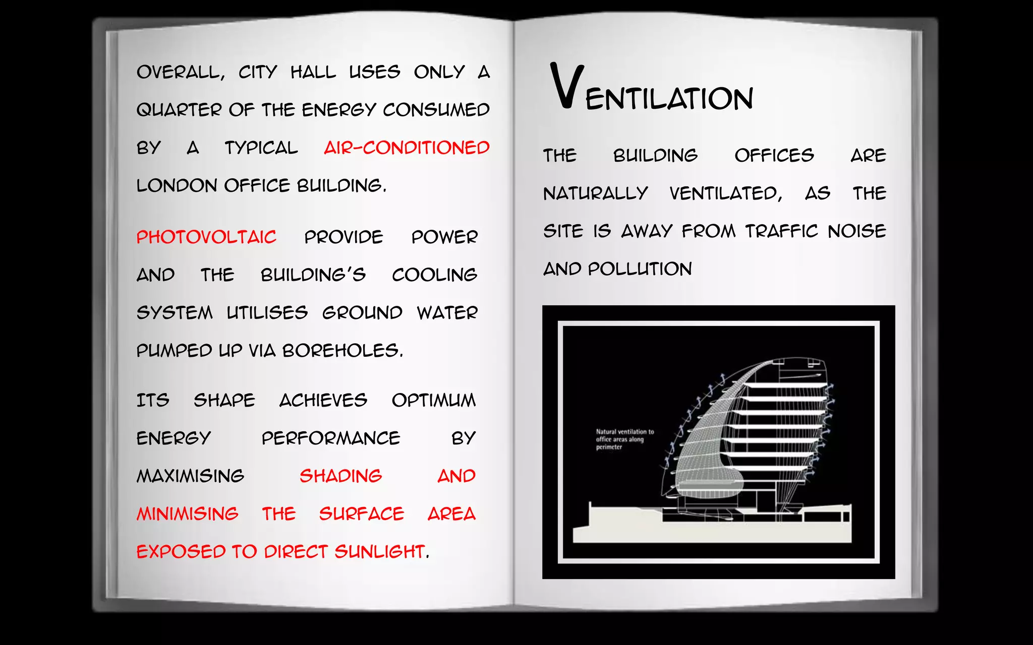 Its shape achieves optimum
energy performance by
maximising shading and
minimising the surface area
exposed to direct sunlight.
The building Offices are
naturally ventilated, as the
site is away from traffic noise
and pollution
photovoltaic provide power
and the building’s cooling
system utilises ground water
pumped up via boreholes.
Overall, City Hall uses only a
quarter of the energy consumed
by a typical air-conditioned
London office building.
ventilation
 
