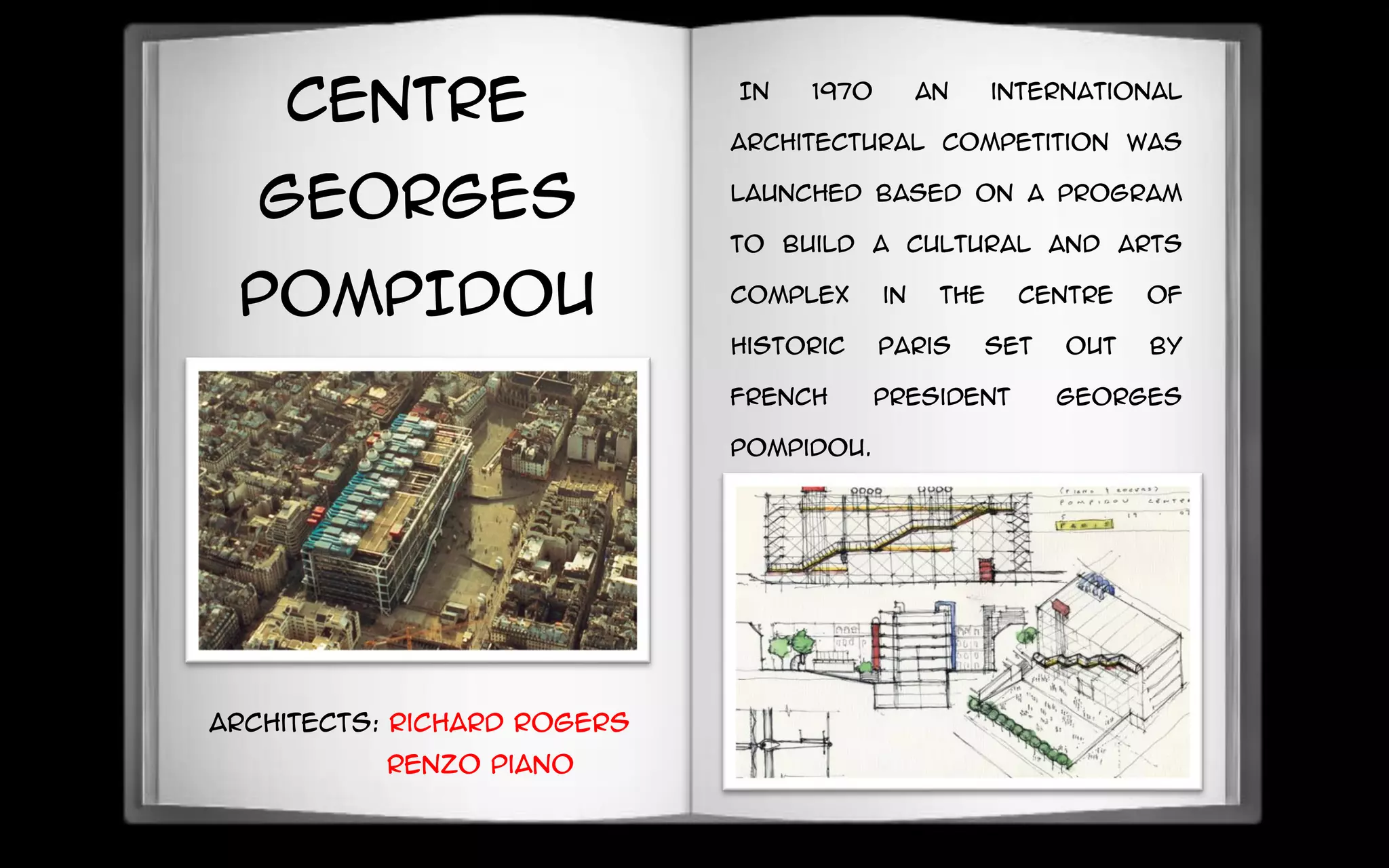 CENTRE
GEORGES
POMPIDOU
IN 1970 an international
architectural competition was
launched based on a program
to build a cultural and arts
complex in the centre of
historic Paris set out by
French President Georges
Pompidou.
Architects: Richard Rogers
Renzo Piano
 