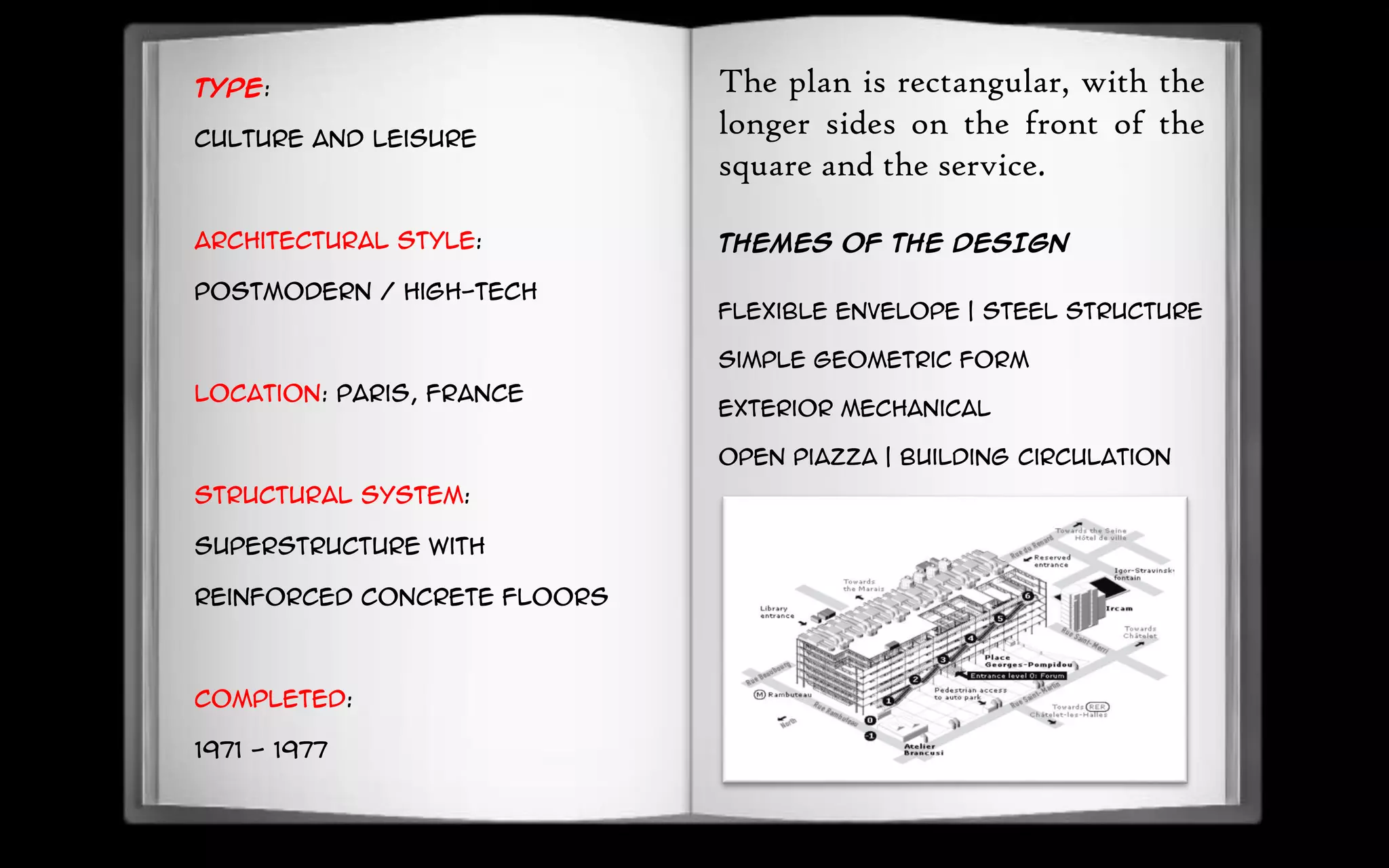 Type:
Culture and Leisure
Architectural style:
Postmodern / High-Tech
Location: Paris, France
Structural system:
superstructure with
reinforced concrete floors
Completed:
1971 - 1977
The plan is rectangular, with the
longer sides on the front of the
square and the service.
THEMES OF THE DESIGN
Flexible envelope | Steel structure
Simple geometric form
Exterior mechanical
Open piazza | Building circulation
 