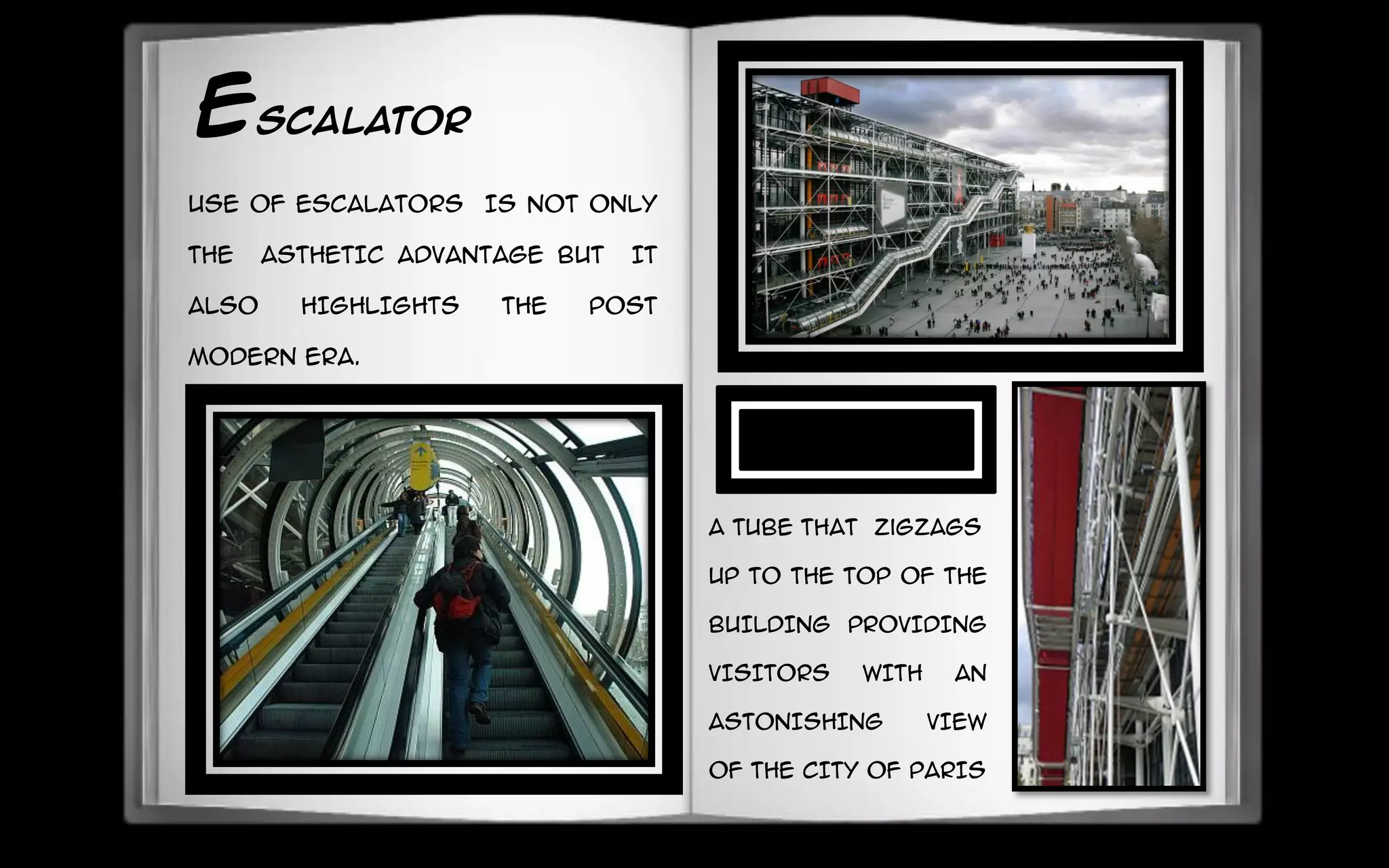 ESCALATOR
USE OF ESCALATORS IS NOT ONLY
THE ASTHETIC ADVANTAGE BUT IT
ALSO HIGHLIGHTS THE POST
MODERN ERA.
A TUBE that zigzags
UP TO THE TOP OF THE
BUILDING PROVIDING
VISITORS WITH AN
ASTONISHING VIEW
OF THE CITY OF PARIS
 