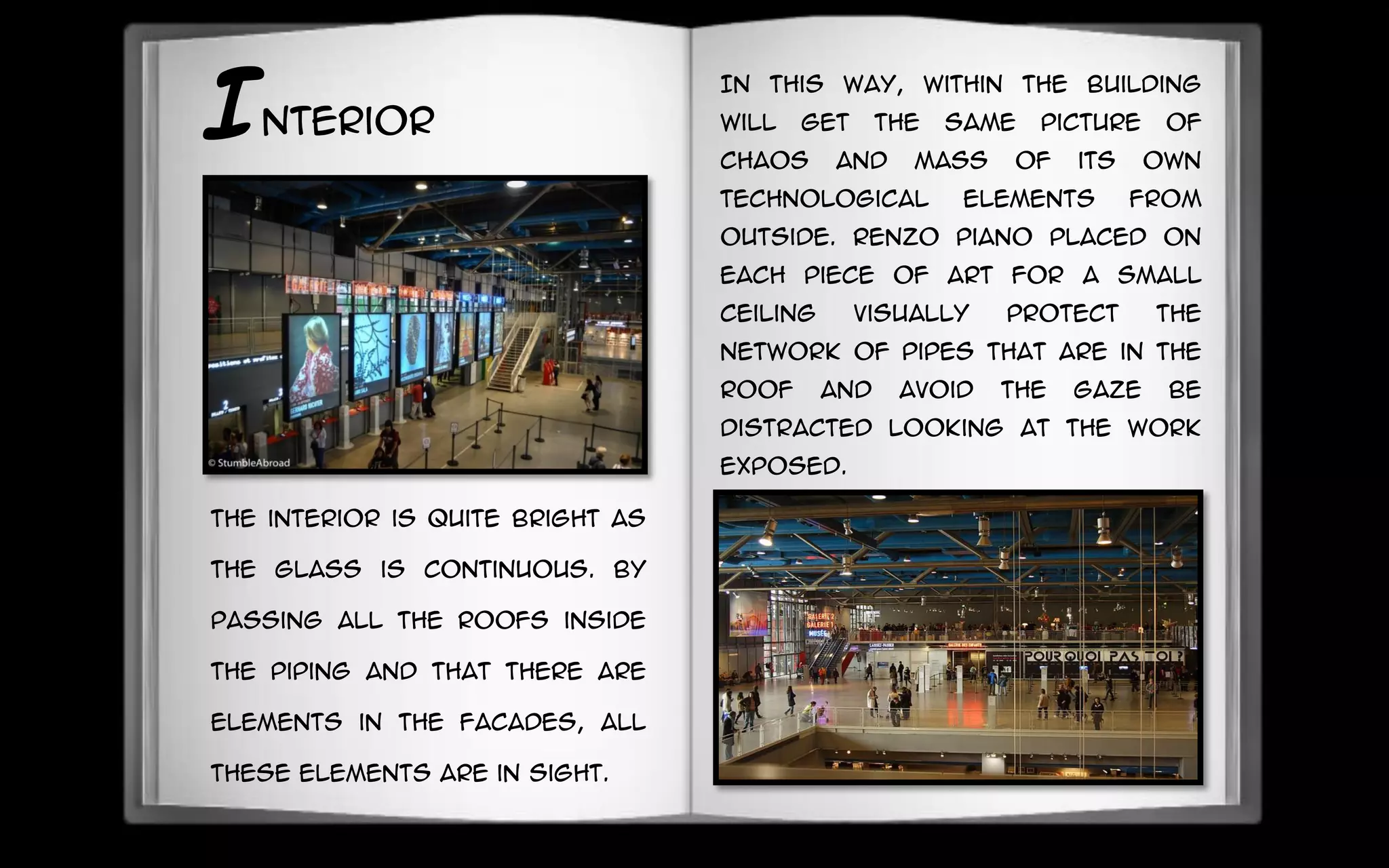 Interior
In this way, within the building
will get the same picture of
chaos and mass of its own
technological elements from
outside. Renzo Piano placed on
each piece of art for a small
ceiling visually protect the
network of pipes that are in the
roof and avoid the gaze be
distracted looking at the work
exposed.
the interior is quite bright as
the glass is continuous. By
passing all the roofs inside
the piping and that there are
elements in the facades, all
these elements are in sight.
 
