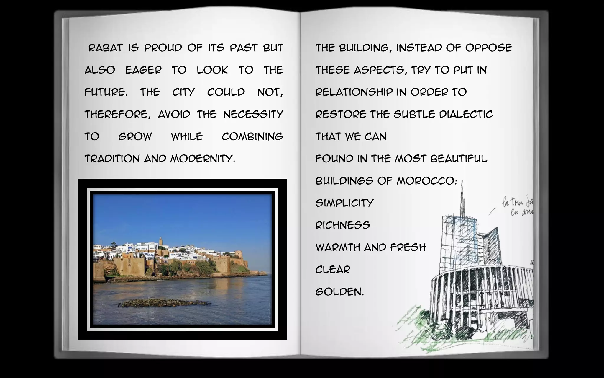 Rabat is proud of its past but
also eager to look to the
future. The city could not,
therefore, avoid the necessity
to grow while combining
tradition and modernity.
The building, instead of oppose
these aspects, try to put in
relationship in order to
restore the subtle dialectic
that we can
found in the most beautiful
buildings of Morocco:
simplicity
richness
warmth and fresh
Clear
golden.
 