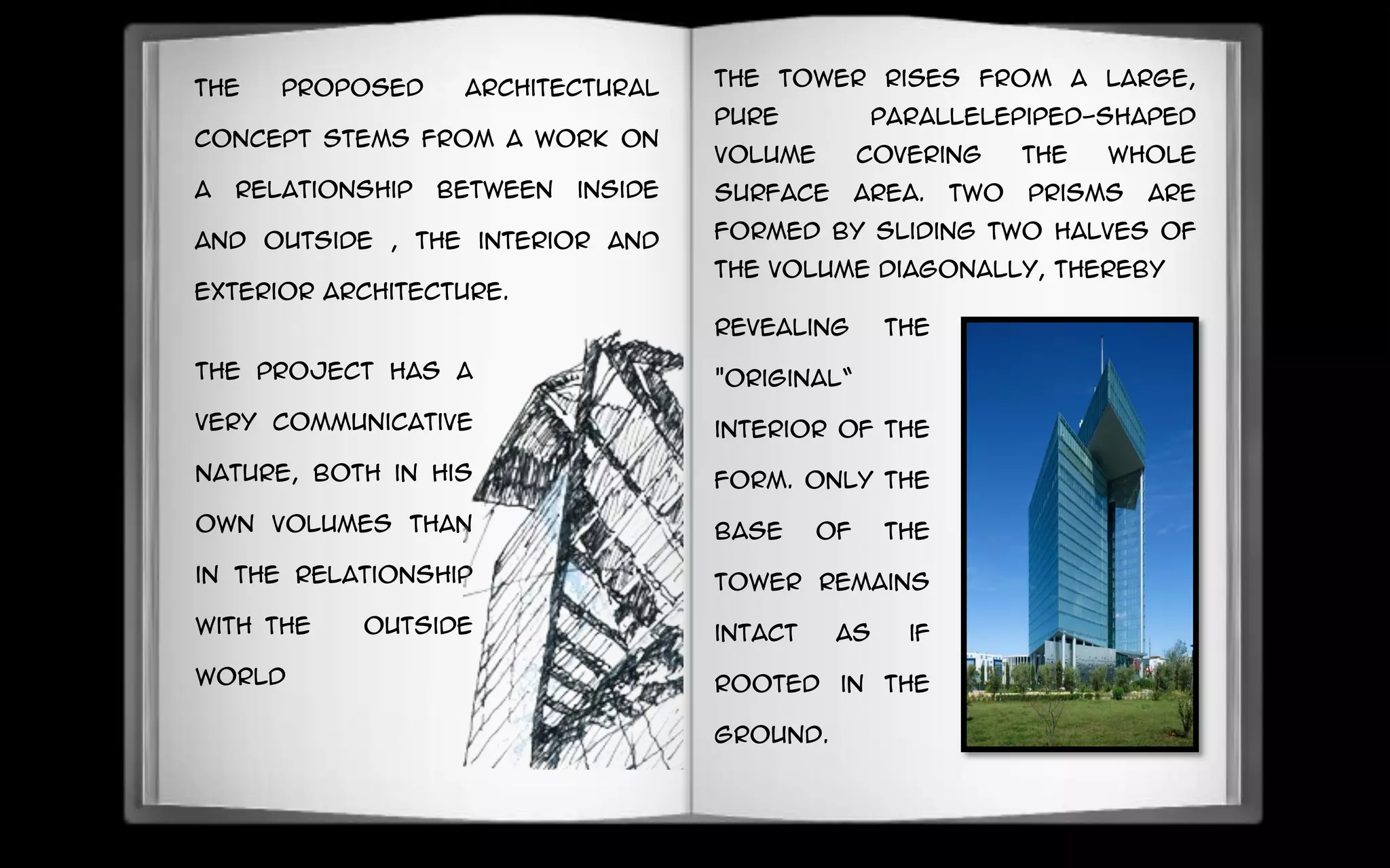 The proposed architectural
concept stems from a work on
a relationship between inside
and outside , the interior and
exterior architecture.
The project has a
very communicative
nature, Both in his
own Volumes than
in the relationship
with the outside
world
revealing the
"original“
interior of the
form. Only the
base of the
tower remains
intact as if
rooted in the
ground.
The tower rises from a large,
pure parallelepiped-shaped
volume covering the whole
surface area. Two prisms are
formed by sliding two halves of
the volume diagonally, thereby
 