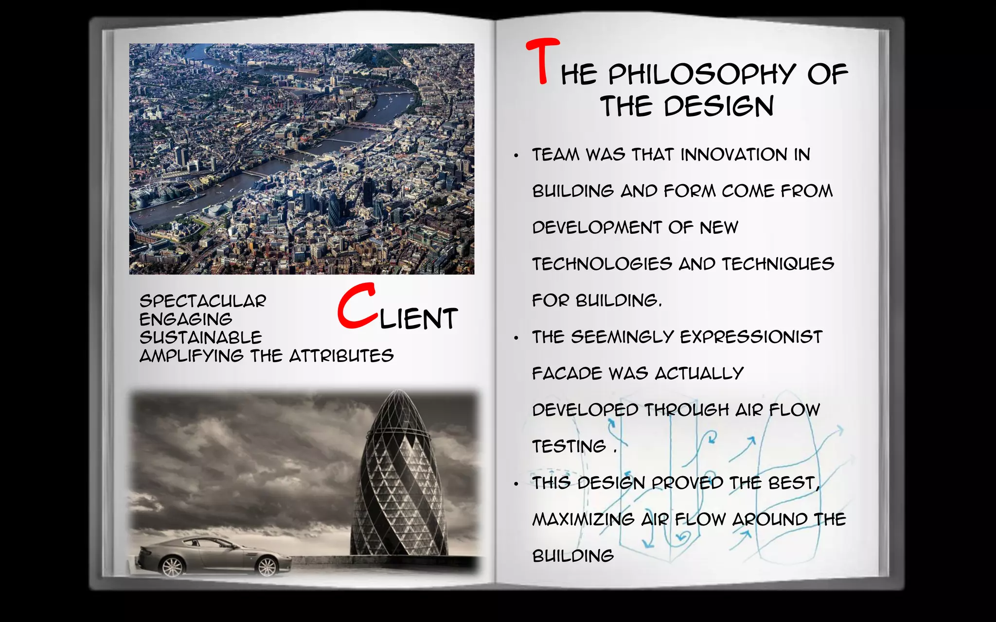 spectacular
engaging
sustainable
amplifying the attributes
• team was that innovation in
building and form come from
development of new
technologies and techniques
for building.
• The seemingly expressionist
facade was actually
developed through air flow
testing .
• This design proved the best,
maximizing air flow around the
building
The philosophy of
the design
Client
 