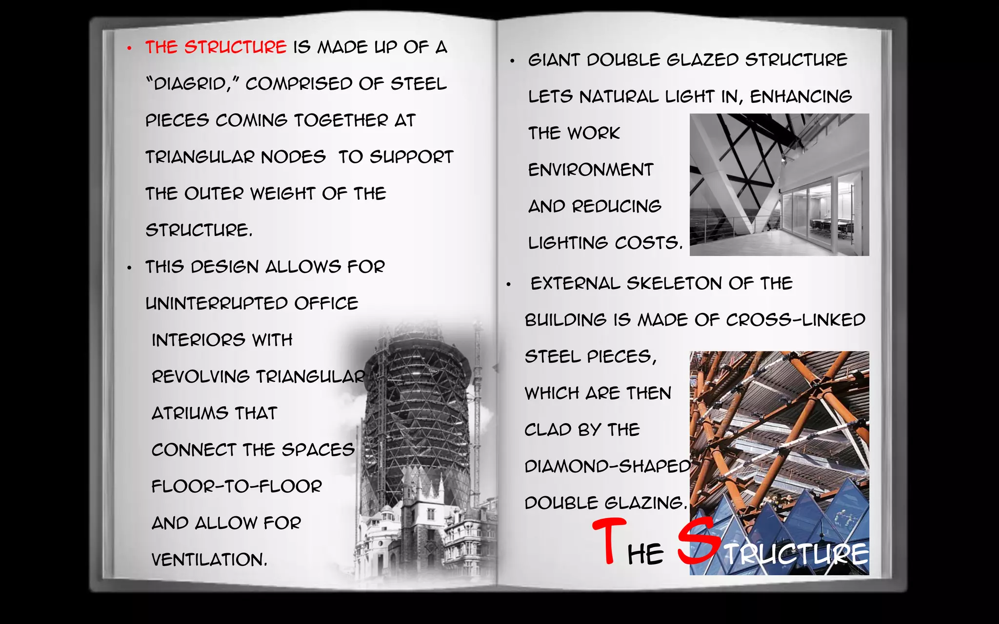 • The structure is made up of a
“Diagrid,” comprised of steel
pieces coming together at
triangular nodes to support
the outer weight of the
structure.
• This design allows for
uninterrupted office
interiors with
revolving triangular
atriums that
connect the spaces
floor-to-floor
and allow for
ventilation.
•
• External skeleton of the
building is made of cross-linked
steel pieces,
which are then
clad by the
diamond-shaped
double glazing.
The structure
• Giant double glazed structure
lets natural light in, enhancing
the work
environment
and reducing
lighting costs.
 