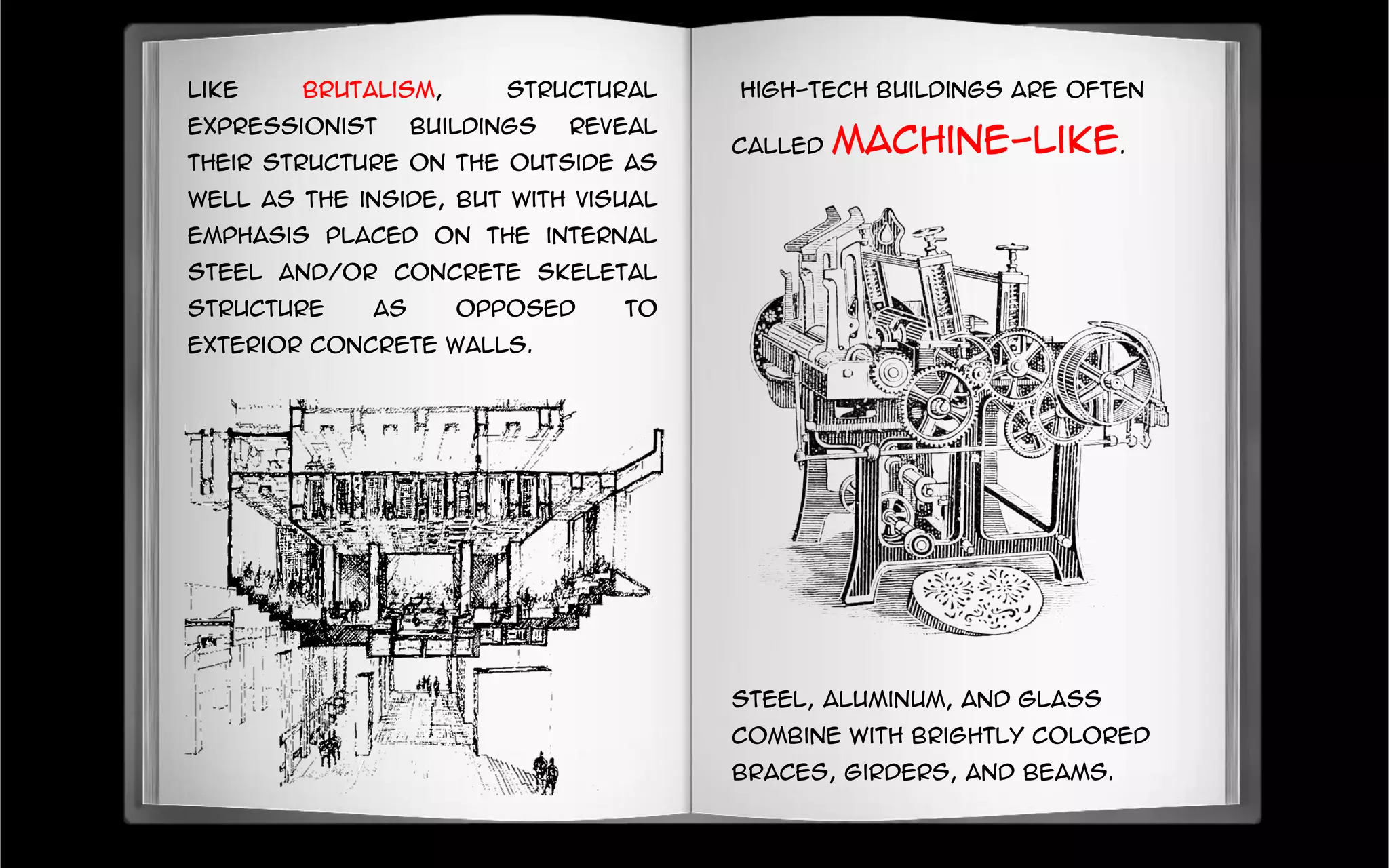 Like Brutalism, Structural
Expressionist buildings reveal
their structure on the outside as
well as the inside, but with visual
emphasis placed on the internal
steel and/or concrete skeletal
structure as opposed to
exterior concrete walls.
High-tech buildings are often
called machine-like.
Steel, aluminum, and glass
combine with brightly colored
braces, girders, and beams.
 