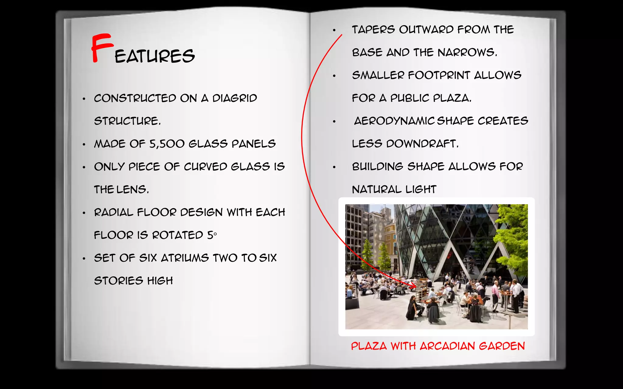 • Constructed on a diagrid
structure.
• Made of 5,500 glass panels
• Only piece of curved glass is
the lens.
• Radial floor design with each
floor is rotated 5°
• Set of six atriums two to six
stories high
Features
• Tapers outward from the
base and the narrows.
• Smaller footprint allows
for a public plaza.
• Aerodynamic shape creates
less downdraft.
• Building shape allows for
natural light
Plaza with Arcadian garden
 