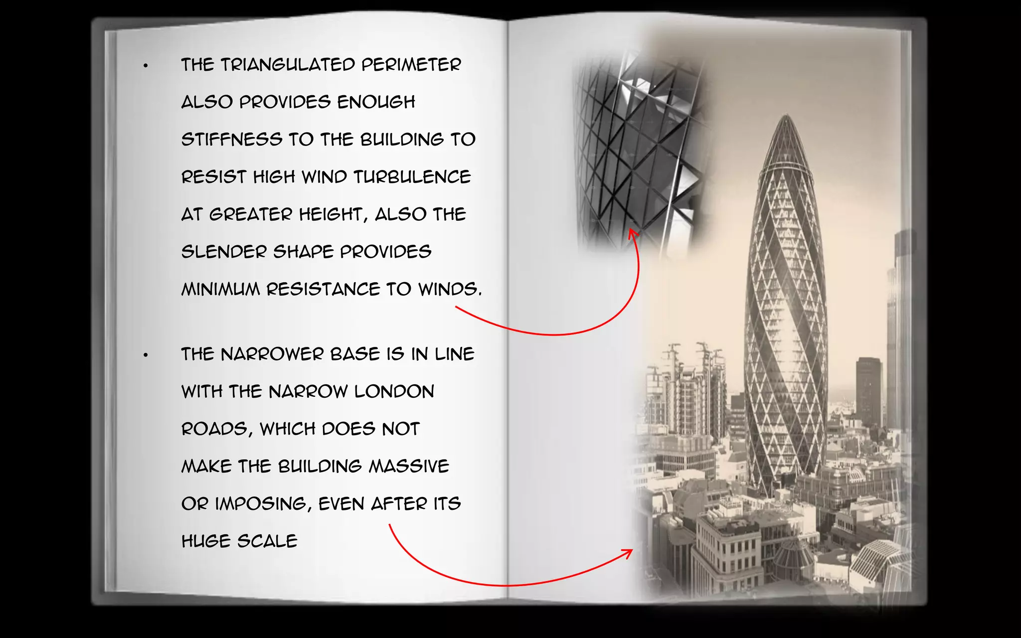 • The triangulated perimeter
also provides enough
stiffness to the building to
resist high wind turbulence
at greater height, also the
slender shape provides
minimum resistance to winds.
• The narrower base is in line
with the narrow London
roads, which does not
make the building massive
or imposing, even after its
huge scale
 