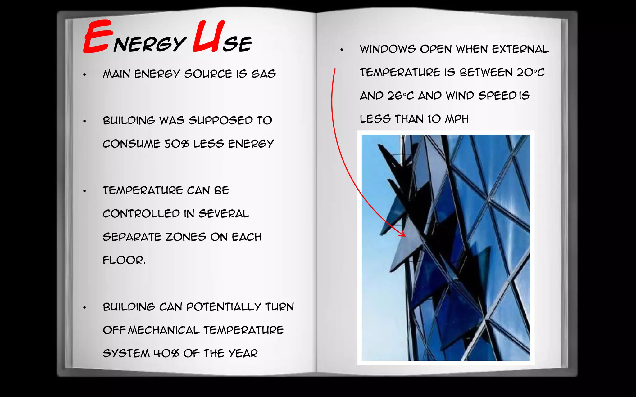 ENERGY USE
• Main energy source is gas
• Building was supposed to
consume 50% less energy
• Temperature can be
controlled in several
separate zones on each
floor.
• Building can potentially turn
off mechanical temperature
system 40% of the year
• Windows open when external
temperature is between 20°C
and 26°C and wind speed is
less than 10 mph
 