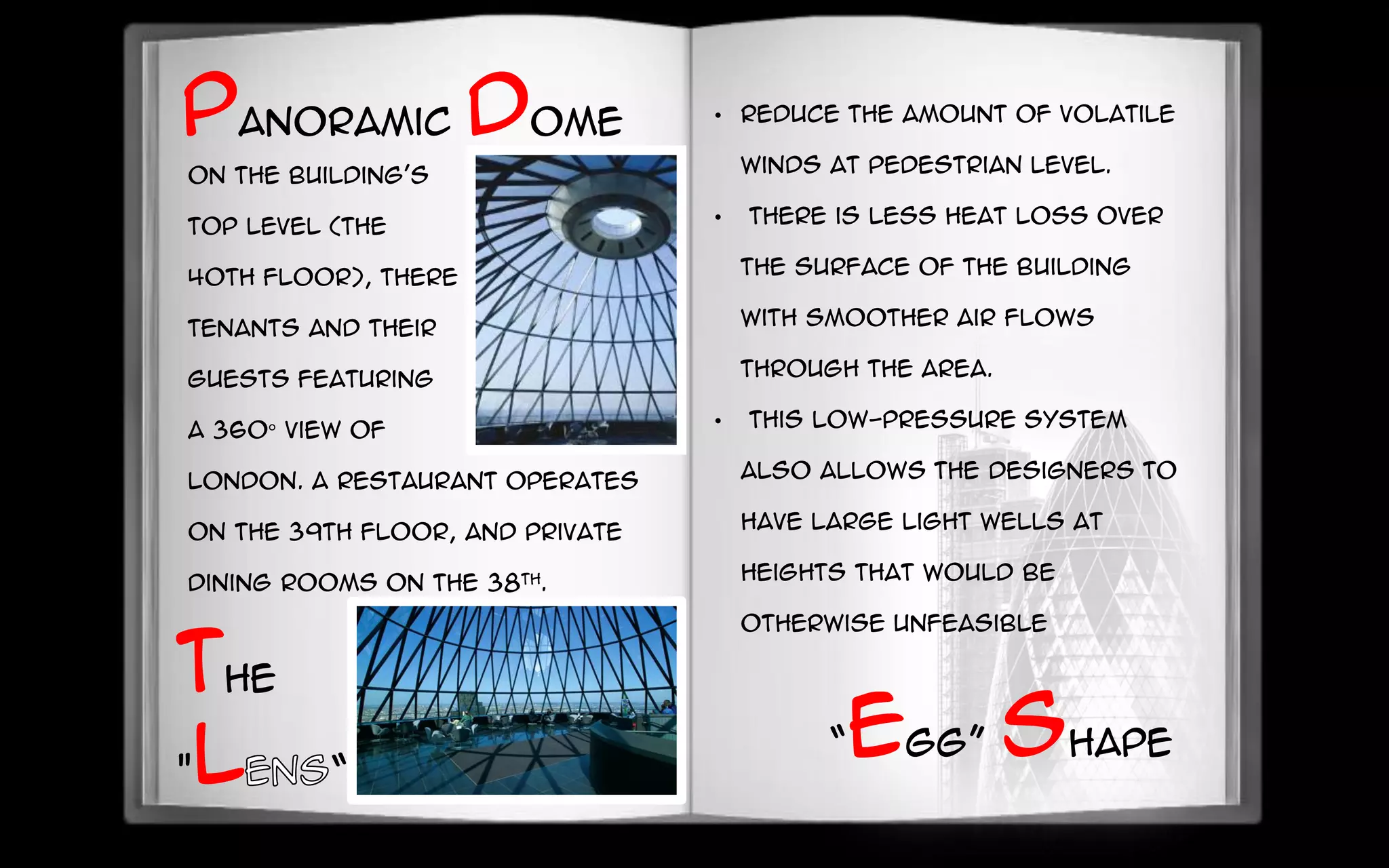 Panoramic dome
On the building's
top level (the
40th floor), there is a bar for
tenants and their
guests featuring
a 360° view of
London. A restaurant operates
on the 39th floor, and private
dining rooms on the 38th.
• reduce the amount of volatile
winds at pedestrian level.
• there is less heat loss over
the surface of the building
with smoother air flows
through the area.
• This low-pressure system
also allows the designers to
have large light wells at
heights that would be
otherwise unfeasible
“egg” shape
the
"l “
 