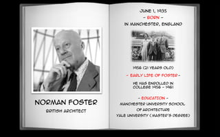 Norman Foster
British Architect
June 1, 1935
- BORN -
in Manchester, England
1956 (21 years old)
- EARLY LIFE OF FOSTER -
He has enrolled in
college 1956 - 1961
- EDUCATION -
Manchester University School
of Architecture
Yale University ( Master’s degree)
 