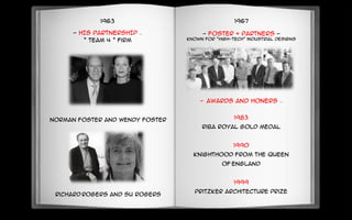 1963
- HIS PARTNERSHIP –
“ Team 4 ” firm
Richard Rogers and Su Rogers
Norman foster and Wendy foster
1967
- Foster + Partners -
known for “High-Tech” industrial designs
- AWARDS AND HONERS –
1983
Riba royal gold medal
1990
Knighthood from the queen
of England
1999
Pritzker architecture prize
 