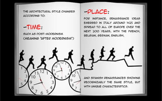 The architectural style changes
according to:
-Time:
such as post-modernism
(meaning "after modernism")
-Place:
For instance, Renaissance ideas
emerged in Italy around 1425 and
spread to all of Europe over the
next 200 years, with the French,
Belgian, German, English,
and Spanish Renaissances showing
recognizably the same style, but
with unique characteristics.
 